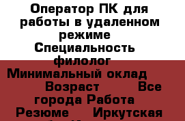 Оператор ПК для работы в удаленном режиме › Специальность ­ филолог. › Минимальный оклад ­ 25 000 › Возраст ­ 44 - Все города Работа » Резюме   . Иркутская обл.,Иркутск г.